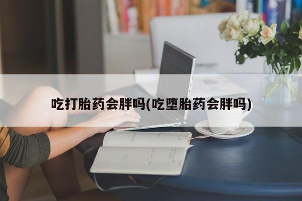 流产药如何购买吃打胎药会胖吗(吃堕胎药会胖吗)