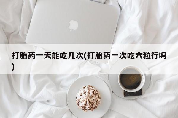 流产药如何购买打胎药一天能吃几次(打胎药一次吃六粒行吗)