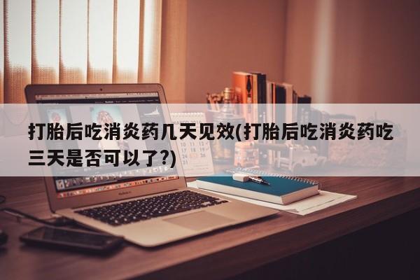 流产药如何购买打胎后吃消炎药几天见效(打胎后吃消炎药吃三天是否可以了?)