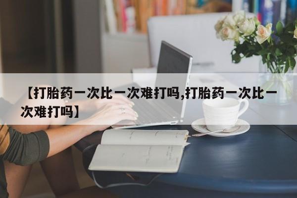 流产药如何购买【打胎药一次比一次难打吗,打胎药一次比一次难打吗】
