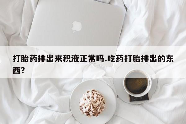 流产药如何购买打胎药排出来积液正常吗.吃药打胎排出的东西？