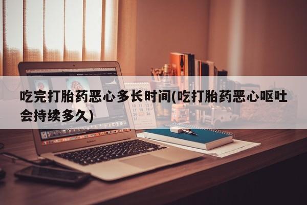 流产药如何购买吃完打胎药恶心多长时间(吃打胎药恶心呕吐会持续多久)