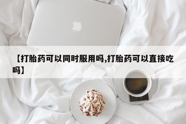 流产药如何购买【打胎药可以同时服用吗,打胎药可以直接吃吗】