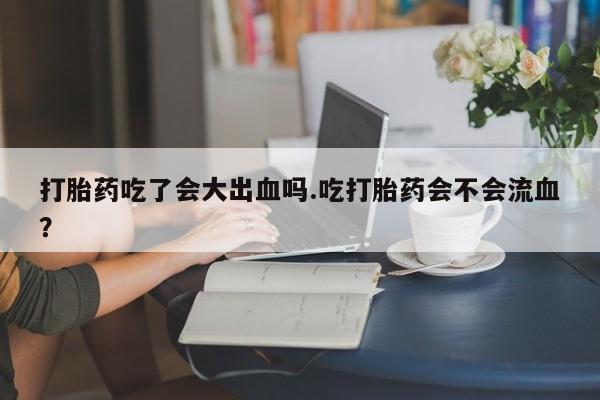流产药如何购买打胎药吃了会大出血吗.吃打胎药会不会流血？