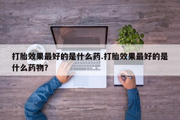流产药如何购买打胎效果最好的是什么药.打胎效果最好的是什么药物？