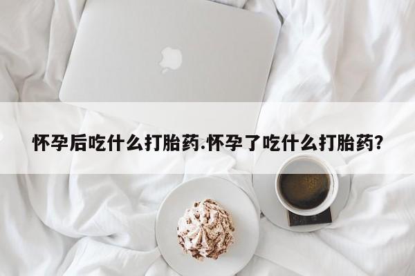 流产药如何购买怀孕后吃什么打胎药.怀孕了吃什么打胎药？