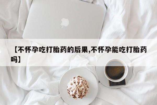 流产药如何购买【不怀孕吃打胎药的后果,不怀孕能吃打胎药吗】