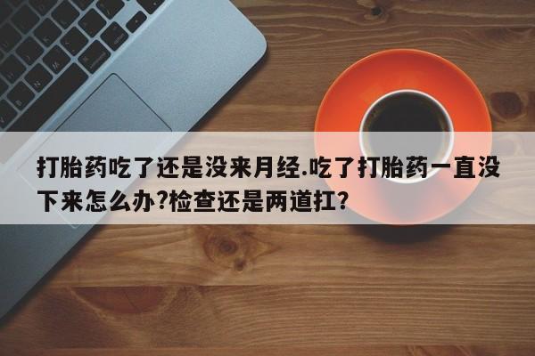 流产药如何购买打胎药吃了还是没来月经.吃了打胎药一直没下来怎么办?检查还是两道扛？