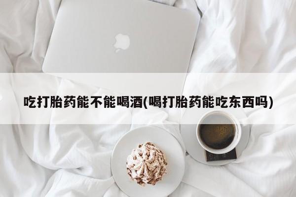 流产药如何购买吃打胎药能不能喝酒(喝打胎药能吃东西吗)