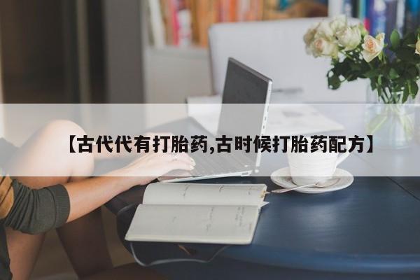 流产药如何购买【古代代有打胎药,古时候打胎药配方】
