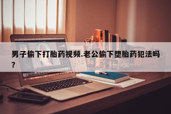 流产药如何购买男子偷下打胎药视频.老公偷下堕胎药犯法吗？