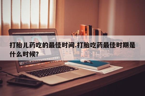 流产药如何购买打胎儿药吃的最佳时间.打胎吃药最佳时期是什么时候？