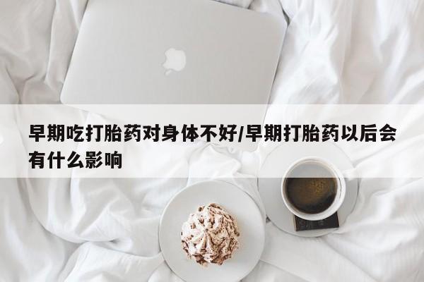 流产药如何购买早期吃打胎药对身体不好/早期打胎药以后会有什么影响