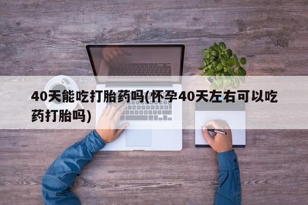 流产药如何购买40天能吃打胎药吗(怀孕40天左右可以吃药打胎吗)