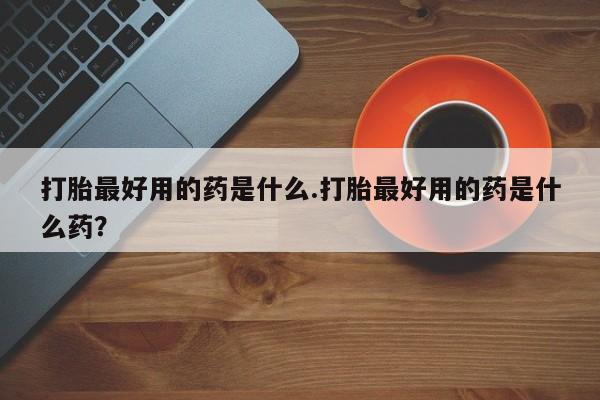 流产药如何购买打胎最好用的药是什么.打胎最好用的药是什么药？