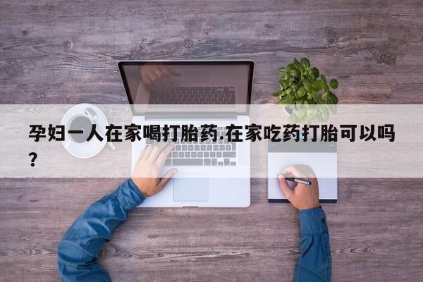 流产药如何购买孕妇一人在家喝打胎药.在家吃药打胎可以吗？