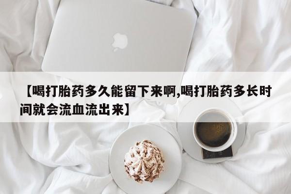 流产药如何购买【喝打胎药多久能留下来啊,喝打胎药多长时间就会流血流出来】