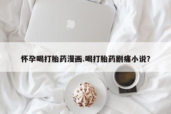 流产药如何购买怀孕喝打胎药漫画.喝打胎药剧痛小说？