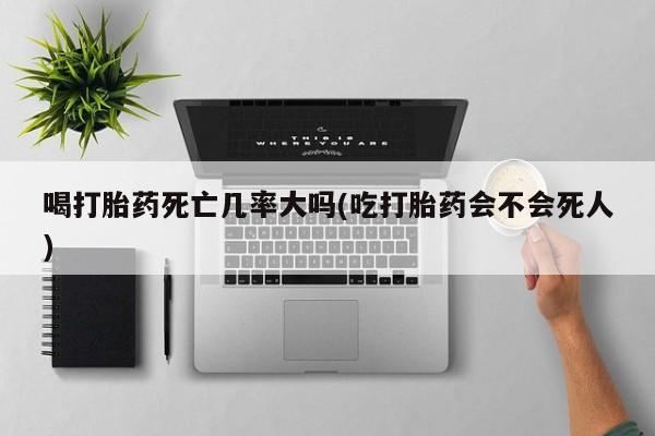 流产药如何购买喝打胎药死亡几率大吗(吃打胎药会不会死人)
