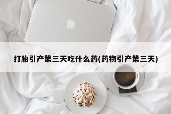 流产药如何购买打胎引产第三天吃什么药(药物引产第三天)