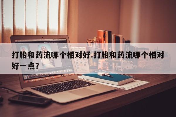 流产药如何购买打胎和药流哪个相对好.打胎和药流哪个相对好一点？