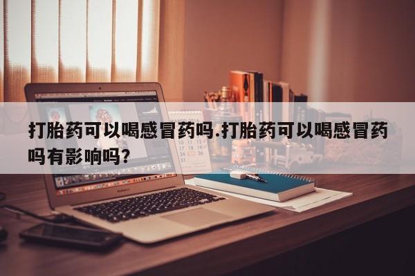 流产药如何购买打胎药可以喝感冒药吗.打胎药可以喝感冒药吗有影响吗？
