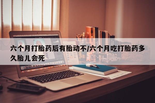 流产药如何购买六个月打胎药后有胎动不/六个月吃打胎药多久胎儿会死