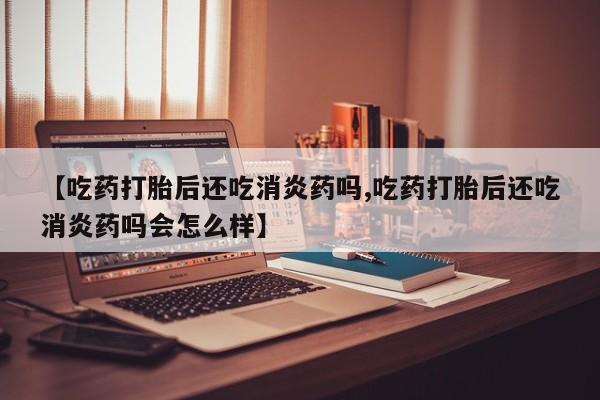 流产药如何购买【吃药打胎后还吃消炎药吗,吃药打胎后还吃消炎药吗会怎么样】