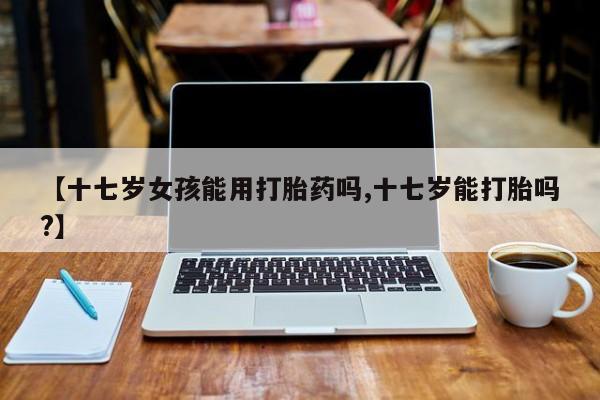 流产药如何购买【十七岁女孩能用打胎药吗,十七岁能打胎吗?】