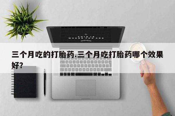 流产药如何购买三个月吃的打胎药.三个月吃打胎药哪个效果好？