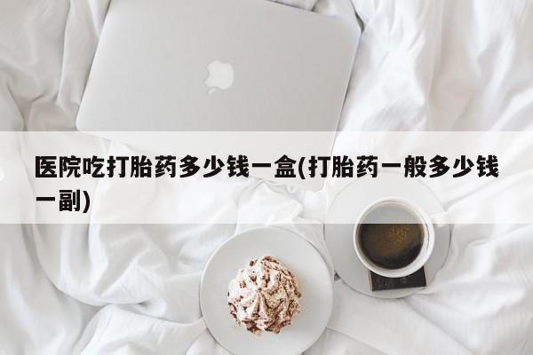 流产药如何购买医院吃打胎药多少钱一盒(打胎药一般多少钱一副)