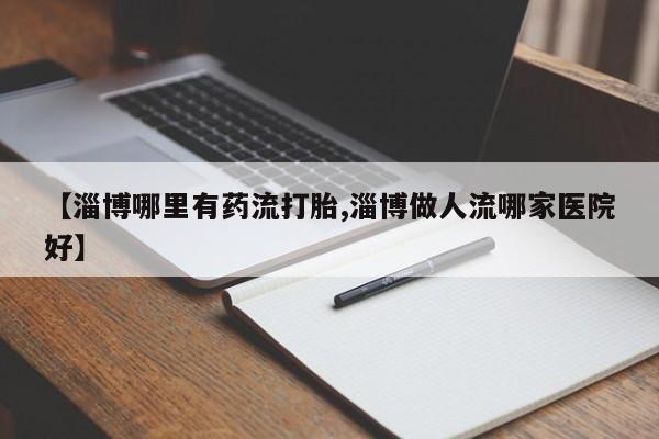 流产药如何购买【淄博哪里有药流打胎,淄博做人流哪家医院好】