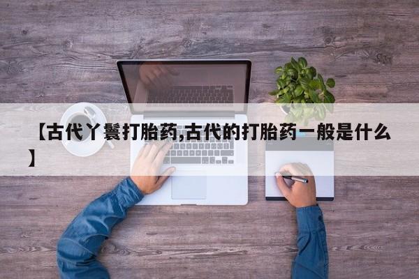 流产药如何购买【古代丫鬟打胎药,古代的打胎药一般是什么】