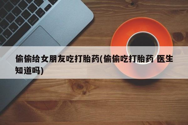 流产药如何购买偷偷给女朋友吃打胎药(偷偷吃打胎药 医生知道吗)