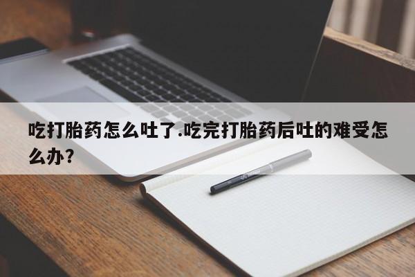 流产药如何购买吃打胎药怎么吐了.吃完打胎药后吐的难受怎么办？