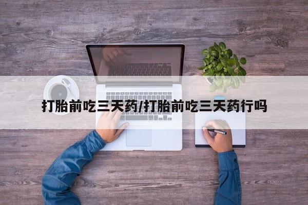 流产药如何购买打胎前吃三天药/打胎前吃三天药行吗