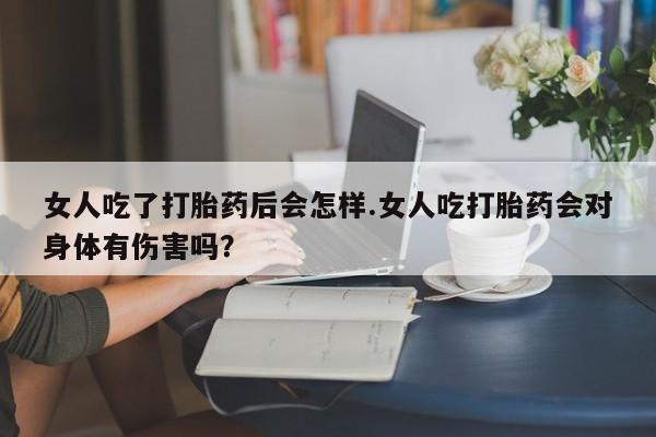 流产药如何购买女人吃了打胎药后会怎样.女人吃打胎药会对身体有伤害吗？
