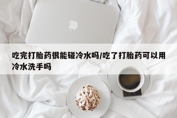 流产药如何购买吃完打胎药很能碰冷水吗/吃了打胎药可以用冷水洗手吗