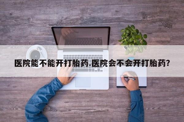 流产药如何购买医院能不能开打胎药.医院会不会开打胎药？