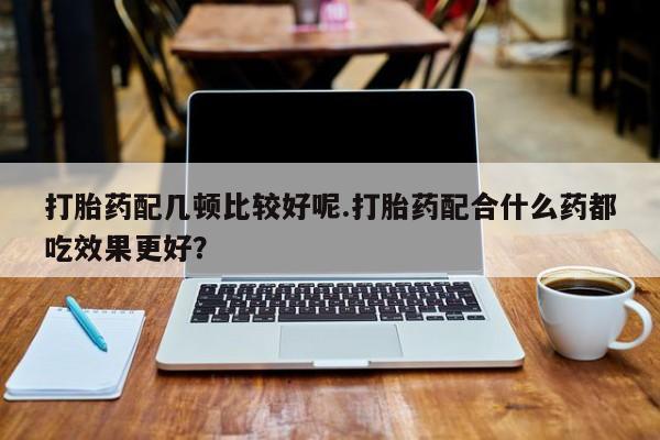 流产药如何购买打胎药配几顿比较好呢.打胎药配合什么药都吃效果更好？