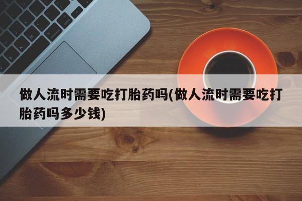 流产药如何购买做人流时需要吃打胎药吗(做人流时需要吃打胎药吗多少钱)