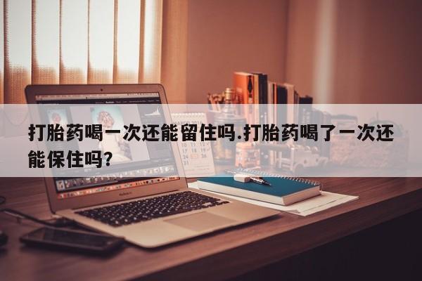 流产药如何购买打胎药喝一次还能留住吗.打胎药喝了一次还能保住吗？