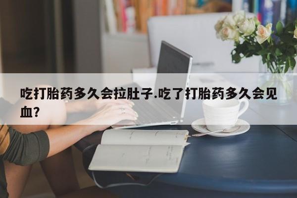 流产药如何购买吃打胎药多久会拉肚子.吃了打胎药多久会见血？