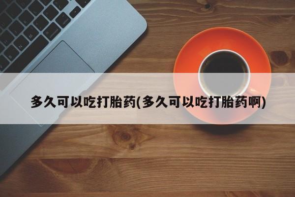 流产药如何购买多久可以吃打胎药(多久可以吃打胎药啊)