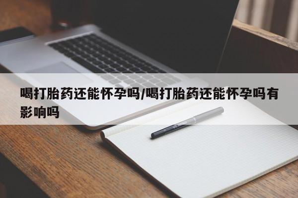 流产药如何购买喝打胎药还能怀孕吗/喝打胎药还能怀孕吗有影响吗