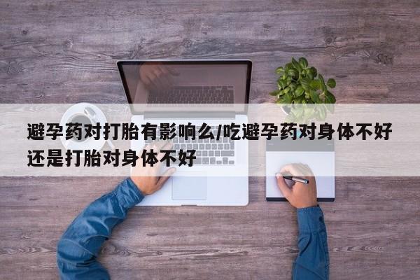 流产药如何购买避孕药对打胎有影响么/吃避孕药对身体不好还是打胎对身体不好
