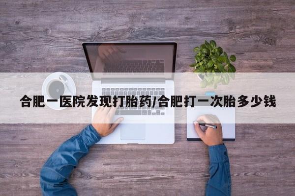 流产药如何购买合肥一医院发现打胎药/合肥打一次胎多少钱