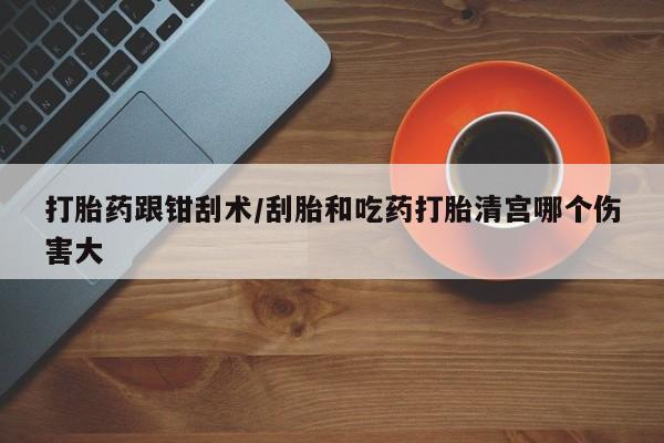 流产药如何购买打胎药跟钳刮术/刮胎和吃药打胎清宫哪个伤害大