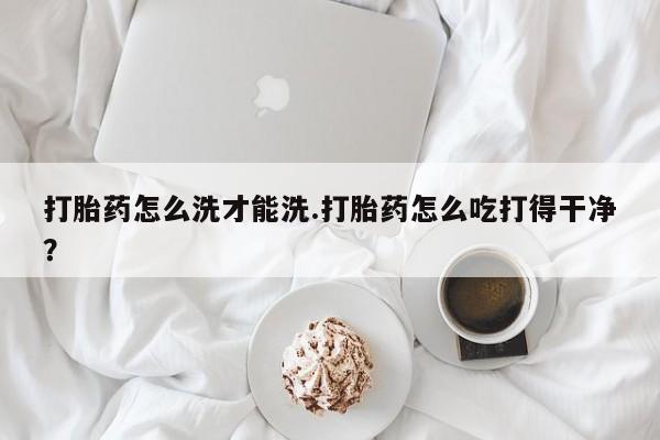 流产药如何购买打胎药怎么洗才能洗.打胎药怎么吃打得干净？
