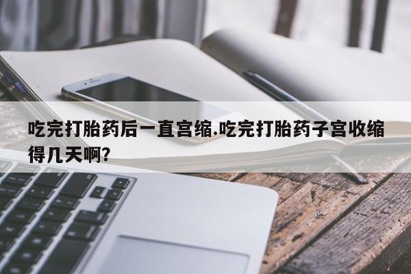 流产药如何购买吃完打胎药后一直宫缩.吃完打胎药子宫收缩得几天啊？